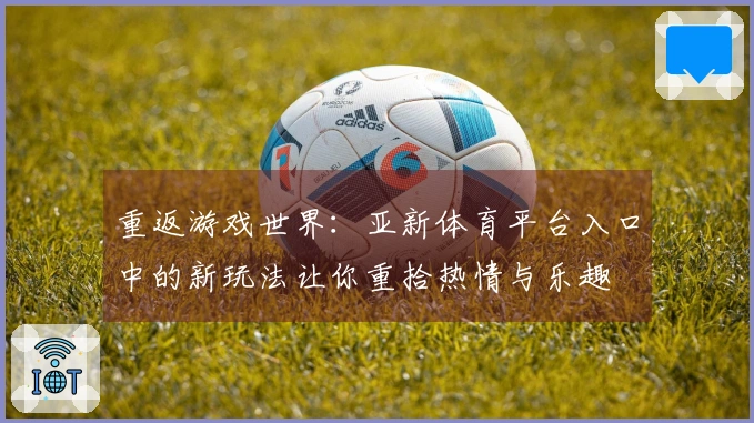 重返游戏世界:亚新体育平台入口中的新玩法让你重拾热情与乐趣