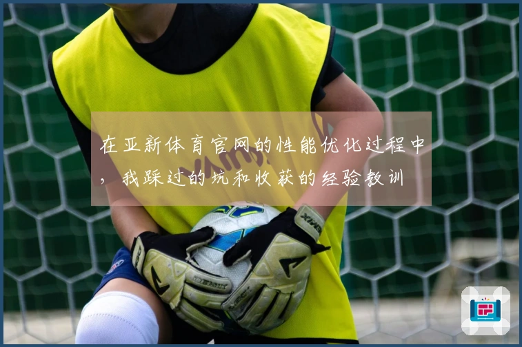 在亚新体育官网的性能优化过程中,我踩过的坑和收获的经验教训