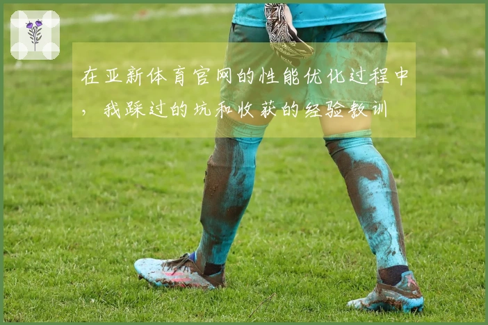 在亚新体育官网的性能优化过程中，我踩过的坑和收获的经验教训